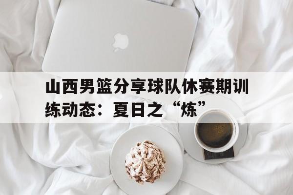 mk体育-关于山西男篮分享球队休赛期训练动态：夏日之“炼”的信息